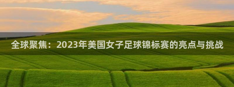亚洲区世界杯预选赛：全球聚焦：2023年美国女子足球锦标赛的亮点与挑战