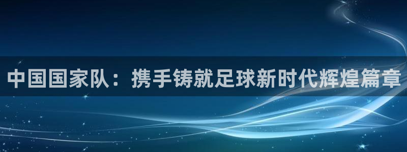 世界杯预选赛欧洲赛区赛程：中国国家队：携手铸就足球新时代辉煌篇章